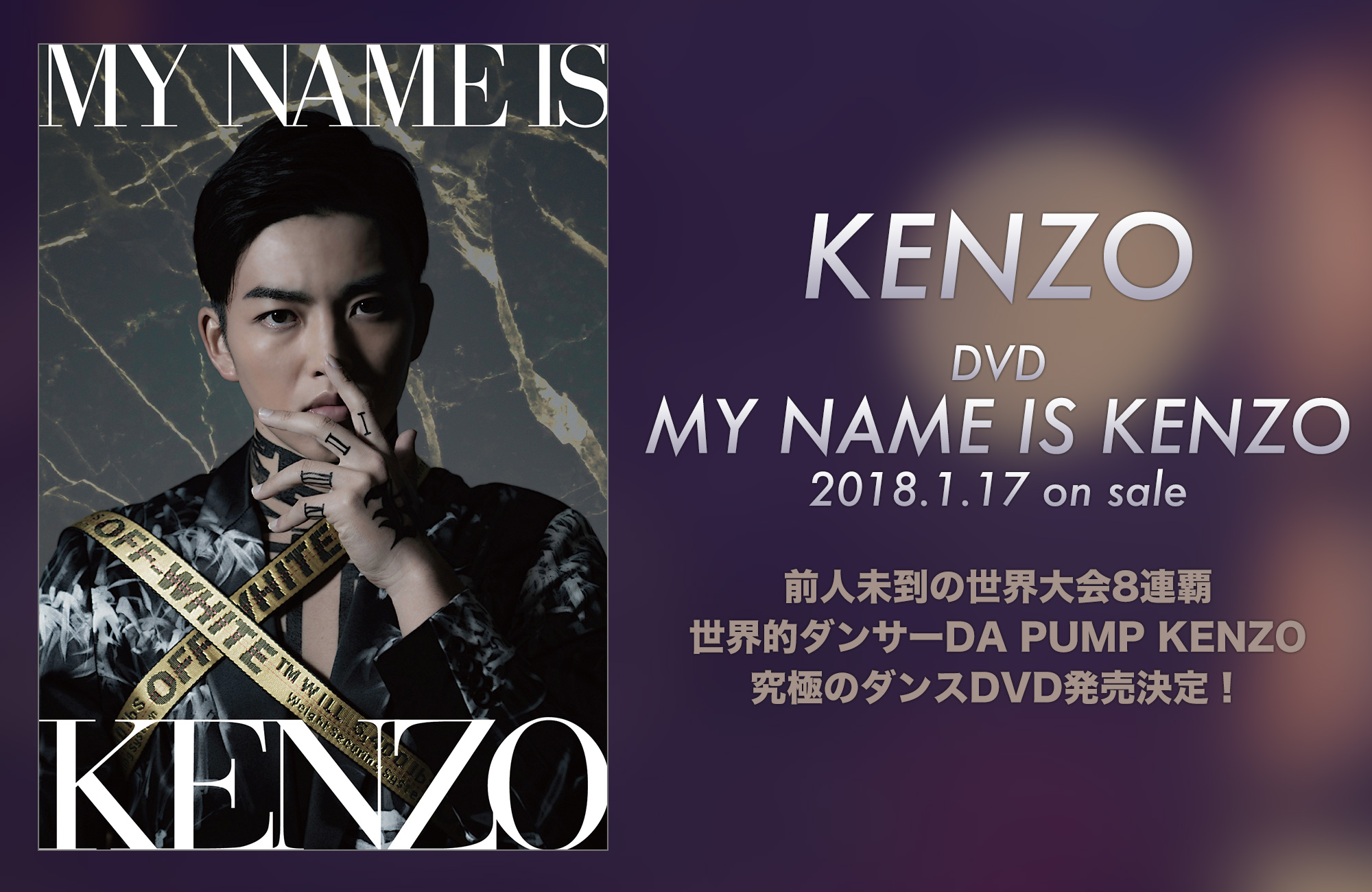 DVD「MY NAME IS KENZO」2018.1.17 ON SALE! 前人未到の世界大会8連覇！　世界的ダンサーDA PUMP KENZO究極のダンスDVD発売決定！